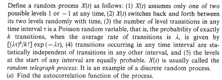 Define a random process ✗(t) as follows: (1) X(t) assumes only one of two
possible levels 1 or -1 at any time, (2) X(t) switches back and forth between
its two levels randomly with time, (3) the number of level transitions in any
time interval t is a Poisson random variable, that is, the probability of exactly
k transitions, when the average rate of transitions is λ, is given by
[(t)/k!] exp (−t), (4) transitions occurring in any time interval are sta-
tistically independent of transitions in any other interval, and (5) the levels
at the start of any interval are equally probable. X(t) is usually called the
random telegraph process. It is an example of a discrete random process.
(a) Find the autocorrelation function of the process.