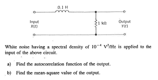 Input
X(()
0.1 H
1 ΚΩ
Output
Y(t)
White noise having a spectral density of 10-4 V/Hz is applied to the
input of the above circuit.
a) Find the autocorrelation function of the output.
b) Find the mean-square value of the output.