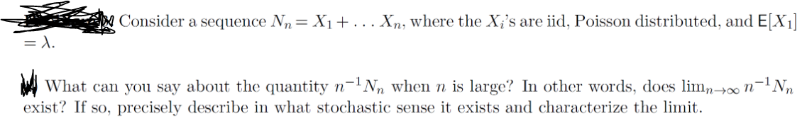 =λ.
Consider a sequence N₁ = X₁+... Xn, where the Xi's are iid, Poisson distributed, and E[X1]
✓ What can you say about the quantity n-¹N when n is large? In other words, does lim→∞ n¯¹Nn
exist? If so, precisely describe in what stochastic sense it exists and characterize the limit.