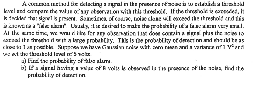 A common method for detecting a signal in the presence of noise is to establish a threshold
level and compare the value of any observation with this threshold. If the threshold is exceeded, it
is decided that signal is present. Sometimes, of course, noise alone will exceed the threshold and this
is known as a "false alarm". Usually, it is desired to make the probability of a false alarm very small.
At the same time, we would like for any observation that does contain a signal plus the noise to
exceed the threshold with a large probability. This is the probability of detection and should be as
close to 1 as possible. Suppose we have Gaussian noise with zero mean and a variance of 1 V² and
we set the threshold level of 5 volts.
a) Find the probability of false alarm.
b) If a signal having a value of 8 volts is observed in the presence of the noise, find the
probability of detection.