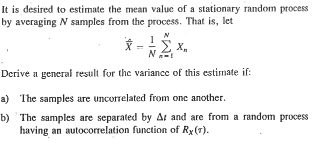 It is desired to estimate the mean value of a stationary random process
by averaging N samples from the process. That is, let
1
x =
Σ ΧΑ
N
Derive a general result for the variance of this estimate if:
a) The samples are uncorrelated from one another.
b) The samples are separated by Ar and are from a random process
having an autocorrelation function of Rx (T).