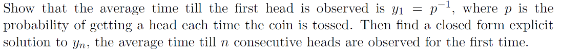 Show that the average time till the first head is observed is y₁= p-¹, where p is the
probability of getting a head each time the coin is tossed. Then find a closed form explicit
solution to yn, the average time till n consecutive heads are observed for the first time.