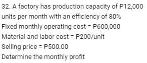 32. A factory has production capacity of P12,000
units per month with an efficiency of 80%
Fixed monthly operating cost = P600,000
Material and labor cost = P200/unit
Selling price = P500.00
Determine the monthly profit
