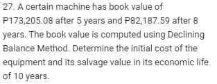 27. A certain machine has book value of
P173,205.08 after 5 years and P82,187.59 after 8
years. The book value is computed using Declining
Balance Method. Determine the initial cost of the
equipment and its salvage value in its economic life
of 10 years.
