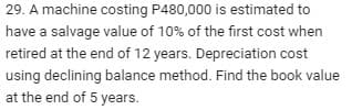 29. A machine costing P480,000 is estimated to
have a salvage value of 10% of the first cost when
retired at the end of 12 years. Depreciation cost
using declining balance method. Find the book value
at the end of 5 years.
