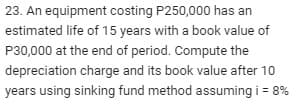 23. An equipment costing P250,000 has an
estimated life of 15 years with a book value of
P30,000 at the end of period. Compute the
depreciation charge and its book value after 10
years using sinking fund method assuming i = 8%
