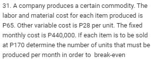 31. A company produces a certain commodity. The
labor and material cost for each item produced is
P65. Other variable cost is P28 per unit. The fixed
monthly cost is P440,000. If each item is to be sold
at P170 determine the number of units that must be
produced per month in order to break-even
