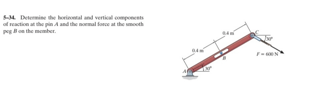 5-34. Determine the horizontal and vertical components
of reaction at the pin A and the normal force at the smooth
peg B on the member.
0.4 m
]30°
0.4 m
F = 600 N
30°
