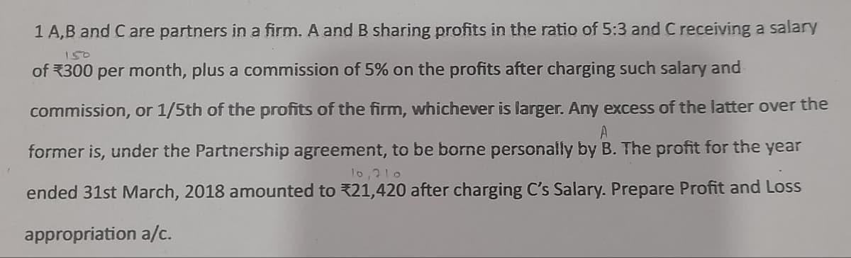 1 A,B and C are partners in a firm. A and B sharing profits in the ratio of 5:3 and C receiving a salary
150
of 300 per month, plus a commission of 5% on the profits after charging such salary and
commission, or 1/5th of the profits of the firm, whichever is larger. Any excess of the latter over the
A
former is, under the Partnership agreement, to be borne personally by B. The profit for the year
10,210
ended 31st March, 2018 amounted to 21,420 after charging C's Salary. Prepare Profit and Loss
appropriation a/c.