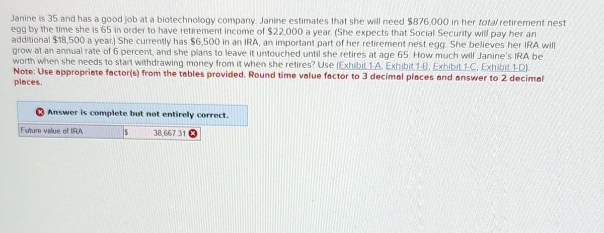 Janine is 35 and has a good job at a biotechnology company. Janine estimates that she will need $876,000 in her total retirement nest
egg by the time she is 65 in order to have retirement income of $22,000 a year. (She expects that Social Security will pay her an
additional $18,500 a year.) She currently has $6,500 in an IRA, an important part of her retirement nest egg. She believes her IRA will
grow at an annual rate of 6 percent, and she plans to leave it untouched until she retires at age 65. How much will Janine's IRA be
worth when she needs to start withdrawing money from it when she retires? Use (Exhibit 1-A, Exhibit 1-B, Exhibit 1-C, Exhibit 1-D).
Note: Use appropriate factor(s) from the tables provided. Round time value factor to 3 decimal places and answer to 2 decimal
places.
Answer is complete but not entirely correct.
38,667.31
Future value of IRA
$