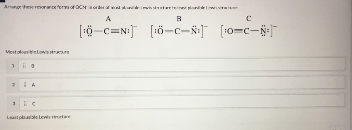 Arrange these resonance forms of OCN" in order of most plausible Lewis structure to least plausible Lewis structure:
A
B
C
[ö-c=N:] [•0=c=ÿ•]
[:ö=c=N:]
[:0=c-N:]
Most plausible Lewis structure
1
3
Least plausible Lewis structure
