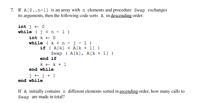 7. If A[0..n-1] is an array with n elements and procedure Swap exchanges
its arguments, then the following code sorts A in descending order.
int j + 0
while (j < n - 1 )
int k + 0
while ( k < n - j - 1 )
if ( A[k] < A[k + 1] )
Swap ( A[k], A[k + 1] )
end if
k + k + 1
end while
j +j + 1
end while
If A initially contains n different elements sorted in ascending order, how many calls to
Swap are made in total?
