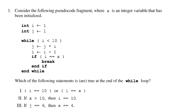 1. Consider the following pseudocode fragment, where x is an integer variable that has
been initialized.
int i + 1
int j + 1
while ( i < 10 )
j +j * i
i + i + 1
if (i
break
== X )
end if
end while
Which of the following statements is (are) true at the end of the while loop?
I. (i
== 10 ) or (i == x )
II. If x > 10, then i ==
10.
III. If j
6, then x ==
4.
==
