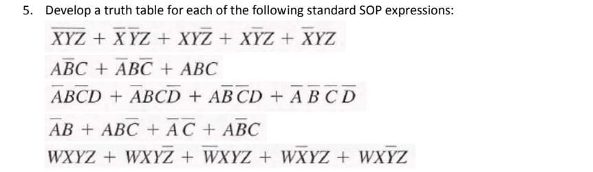 5. Develop a truth table for each of the following standard SOP expressions:
XYZ + X YZ + XYZ + XYZ + XYZ
ABC + ABC + ABC
ABCD + ABCD + AB CD + ABCD
AB + ABC + AC + ABC
WXYZ + WXYZ + WXYZ + WXYZ + WXYZ
