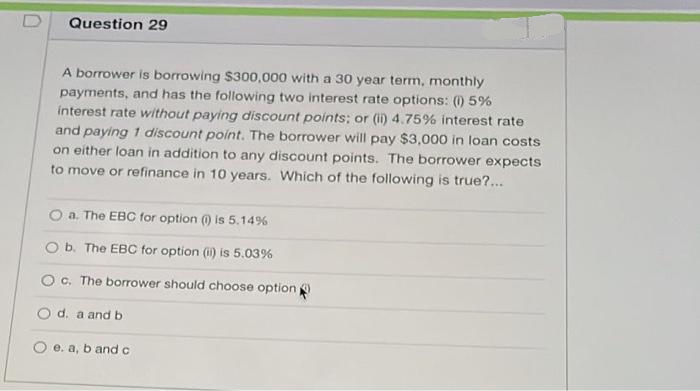 Question 29
A borrower is borrowing $300,000 with a 30 year term, monthly
payments, and has the following two interest rate options: (0) 5%
interest rate without paying discount points; or (i) 4.75% interest rate
and paying 1 discount point. The borrower will pay $3,000 in loan costs
on either loan in addition to any discount points. The borrower expects
to move or refinance in 10 years. Which of the following is true?...
O a. The EBC for option ) is 5.14%
O b. The EBC for option (i) is 5.03%
O c. The borrower should choose option
O d. a andb
e. a, b and c
