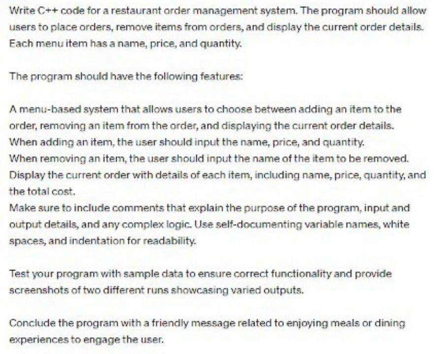 Write C++ code for a restaurant order management system. The program should allow
users to place orders, remove items from orders, and display the current order details.
Each menu item has a name, price, and quantity.
The program should have the following features:
A menu-based system that allows users to choose between adding an item to the
order, removing an item from the order, and displaying the current order details.
When adding an item, the user should input the name, price, and quantity.
When removing an item, the user should input the name of the item to be removed.
Display the current order with details of each item, including name, price, quantity, and
the total cost.
Make sure to include comments that explain the purpose of the program, input and
output details, and any complex logic. Use self-documenting variable names, white
spaces, and indentation for readability.
Test your program with sample data to ensure correct functionality and provide
screenshots of two different runs showcasing varied outputs.
Conclude the program with a friendly message related to enjoying meals or dining
experiences to engage the user.