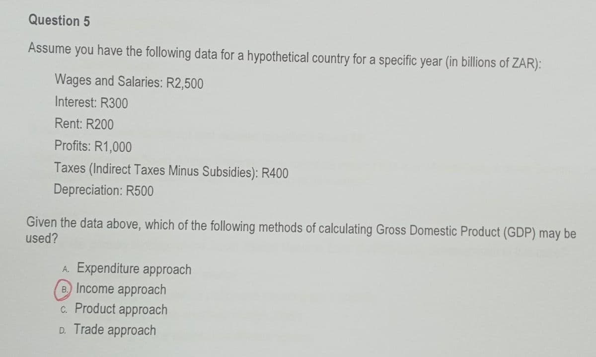 Question 5
Assume you have the following data for a hypothetical country for a specific year (in billions of ZAR):
Wages and Salaries: R2,500
Interest: R300
Rent: R200
Profits: R1,000
Taxes (Indirect Taxes Minus Subsidies): R400
Depreciation: R500
Given the data above, which of the following methods of calculating Gross Domestic Product (GDP) may be
used?
A. Expenditure approach
B. Income approach
c. Product approach
D. Trade approach