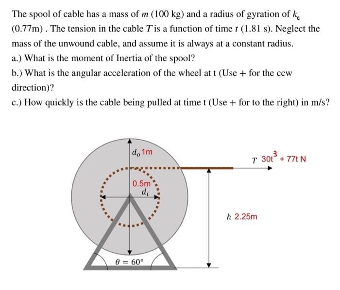 The spool of cable has a mass of m (100 kg) and a radius of gyration of k
(0.77m). The tension in the cable T is a function of time t (1.81 s). Neglect the
mass of the unwound cable, and assume it is always at a constant radius.
a.) What is the moment of Inertia of the spool?
b.) What is the angular acceleration of the wheel at t (Use + for the ccw
direction)?
c.) How quickly is the cable being pulled at time t (Use + for to the right) in m/s?
do 1m
T 30t + 77t N
0.5m
di
8 = 60°
h 2.25m