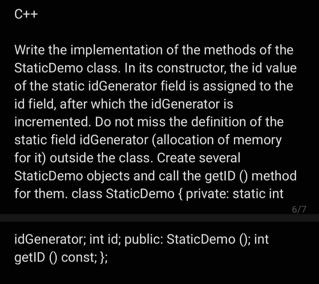 C++
Write the implementation of the methods of the
StaticDemo class. In its constructor, the id value
of the static idGenerator field is assigned to the
id field, after which the idGenerator is
incremented. Do not miss the definition of the
static field idGenerator (allocation of memory
for it) outside the class. Create several
StaticDemo objects and call the getID () method
for them. class StaticDemo { private: static int
6/7
idGenerator; int id; public: StaticDemo (); int
getID () const; };
