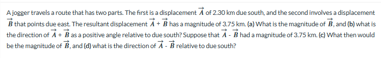 A jogger travels a route that has two parts. The first is a displacement of 2.30 km due south, and the second involves a displacement
B that points due east. The resultant displacement A + B has a magnitude of 3.75 km. (a) What is the magnitude of B, and (b) what is
the direction of A + B as a positive angle relative to due south? Suppose that A - B had a magnitude of 3.75 km. (c) What then would
be the magnitude of B, and (d) what is the direction of A- Brelative to due south?
