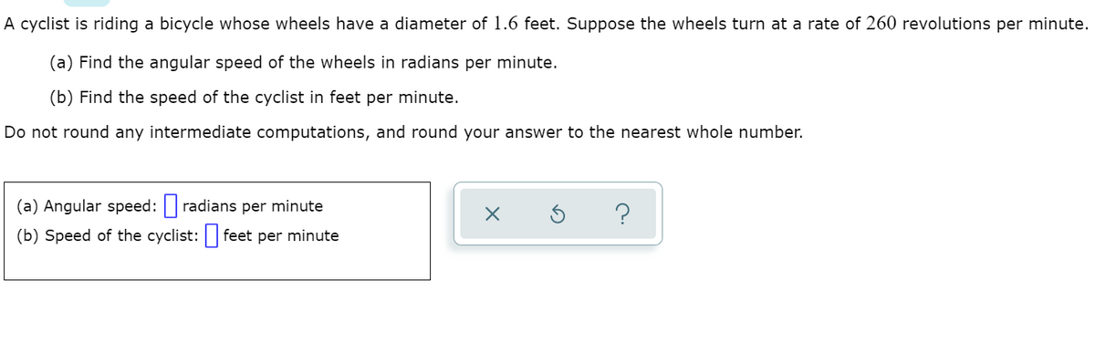 A cyclist is riding a bicycle whose wheels have a diameter of 1.6 feet. Suppose the wheels turn at a rate of 260 revolutions per minute.
(a) Find the angular speed of the wheels in radians per minute.
(b) Find the speed of the cyclist in feet per minute.
Do not round any intermediate computations, and round your answer to the nearest whole number.
(a) Angular speed: radians per minute
?
(b) Speed of the cyclist: feet per minute
