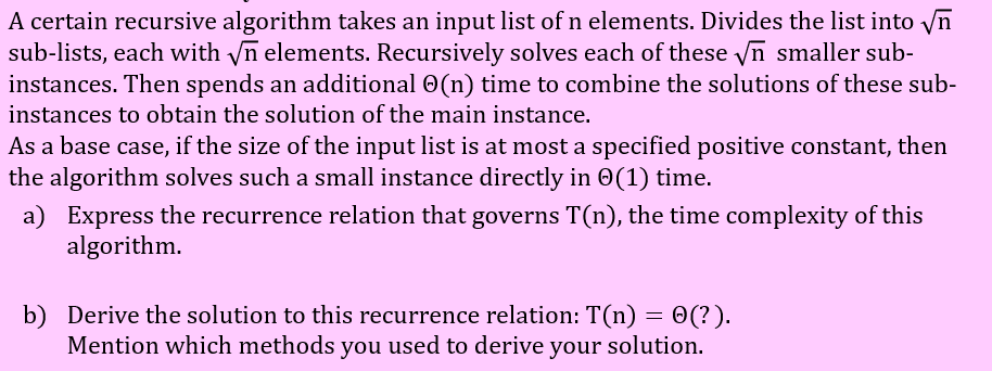 A certain recursive algorithm takes an input list of n elements. Divides the list into Vn
sub-lists, each with yn elements. Recursively solves each of these yn smaller sub-
instances. Then spends an additional 0(n) time to combine the solutions of these sub-
instances to obtain the solution of the main instance.
As a base case, if the size of the input list is at most a specified positive constant, then
the algorithm solves such a small instance directly in 0(1) time.
a) Express the recurrence relation that governs T(n), the time complexity of this
algorithm.
b) Derive the solution to this recurrence relation: T(n) = 0(?).
Mention which methods you used to derive your solution.
