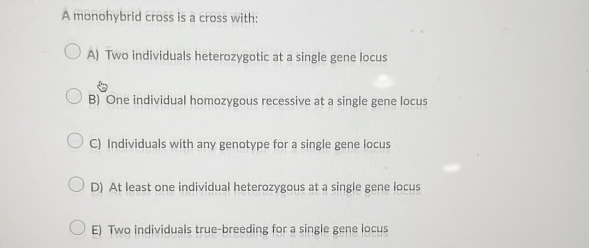 A monohybrid cross is a cross with:
A) Two individuals heterozygotic at a single gene locus
B) One individual homozygous recessive at a single gene locus
C) Individuals with any genotype for a single gene locus
D) At least one individual heterozygous at a single gene locus
E) Two individuals true-breeding for a single gene locus