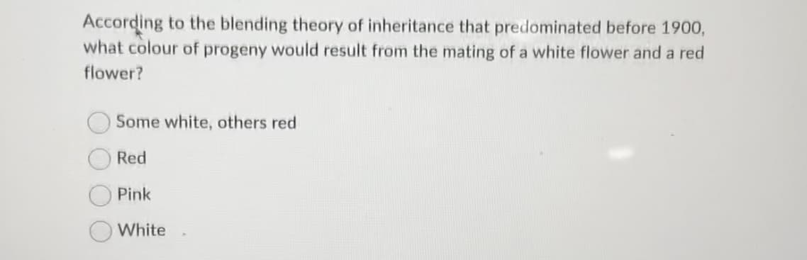According to the blending theory of inheritance that predominated before 1900,
what colour of progeny would result from the mating of a white flower and a red
flower?
Some white, others red
Red
Pink
White