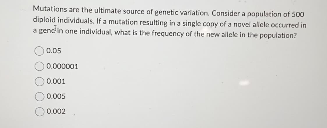 Mutations are the ultimate source of genetic variation. Consider a population of 500
diploid individuals. If a mutation resulting in a single copy of a novel allele occurred in
a gene in one individual, what is the frequency of the new allele in the population?
0.05
0.000001
0.001
0.005
0.002