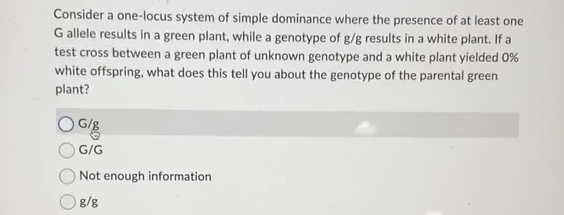 Consider a one-locus system of simple dominance where the presence of at least one
G allele results in a green plant, while a genotype of g/g results in a white plant. If a
test cross between a green plant of unknown genotype and a white plant yielded 0%
white offspring, what does this tell you about the genotype of the parental green
plant?
G/E
G/G
Not enough information
g/g