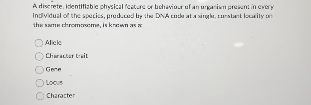 A discrete, identifiable physical feature or behaviour of an organism present in every
individual of the species, produced by the DNA code at a single, constant locality on
the same chromosome, is known as a:
Allele
Character trait
Gene
Locus
Character