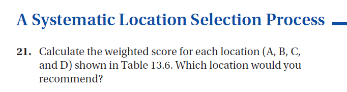 A Systematic Location Selection Process
21. Calculate the weighted score for each location (A, B, C,
and D) shown in Table 13.6. Which location would you
recommend?