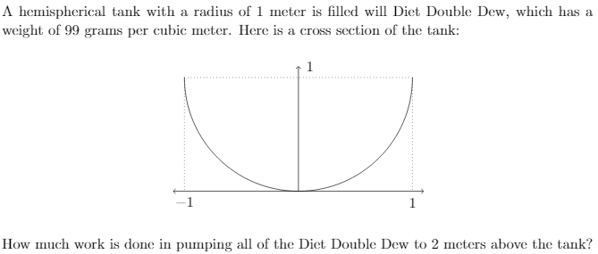 A hemispherical tank with a radius of 1 meter is filled will Diet Double Dew, which has a
weight of 99 grams per cubic meter. Here is a cross section of the tank:
1
How much work is done in pumping all of the Diet Double Dew to 2 meters above the tank?
