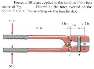 Forces of 50 lb are applied to the handles of the bolt
Determine the force exerted on the
cutter of Fig.
bolt at E and all forces acting on the handle ABC.
50 Ib
1 in.
2 in.
3 in.
-20 in.-
B
E
C D
50 Ib
