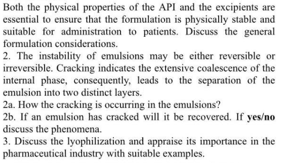 Both the physical properties of the API and the excipients are
essential to ensure that the formulation is physically stable and
suitable for administration to patients. Discuss the general
formulation considerations.
2. The instability of emulsions may be either reversible or
irreversible. Cracking indicates the extensive coalescence of the
internal phase, consequently, leads to the separation of the
emulsion into two distinct layers.
2a. How the cracking is occurring in the emulsions?
2b. If an emulsion has cracked will it be recovered. If yes/no
discuss the phenomena.
3. Discuss the lyophilization and appraise its importance in the
pharmaceutical industry with suitable examples.
