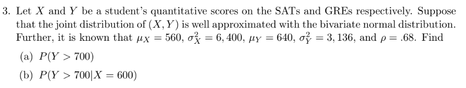 3. Let X and Y be a student's quantitative scores on the SATs and GREs respectively. Suppose
that the joint distribution of (X, Y) is well approximated with the bivariate normal distribution.
Further, it is known that x = 560, o = 6, 400, µy = 640, o = 3, 136, and p = .68. Find
HY
(a) P(Y > 700)
(b) P(Y > 700|X = 600)