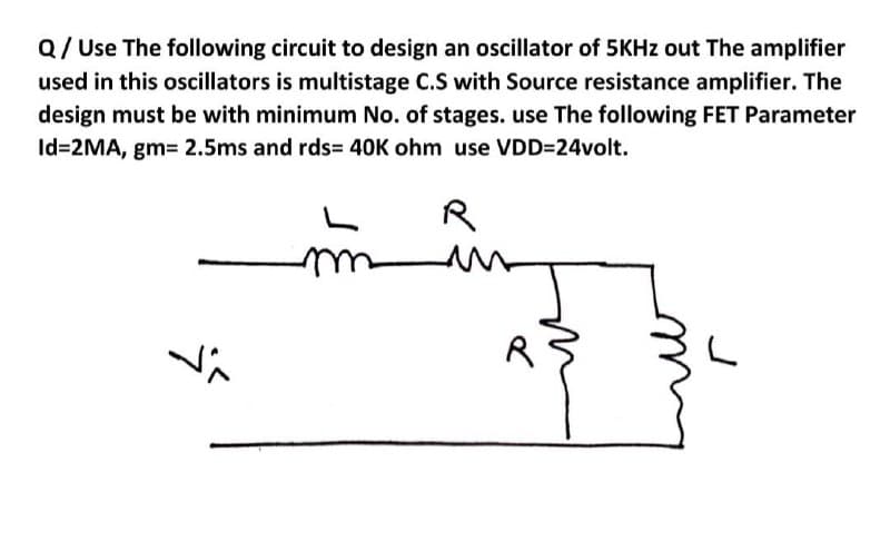 Q/ Use The following circuit to design an oscillator of 5KHZ out The amplifier
used in this oscillators is multistage C.S with Source resistance amplifier. The
design must be with minimum No. of stages. use The following FET Parameter
Id=2MA, gm= 2.5ms and rds= 40K ohm use VDD=24volt.
R
