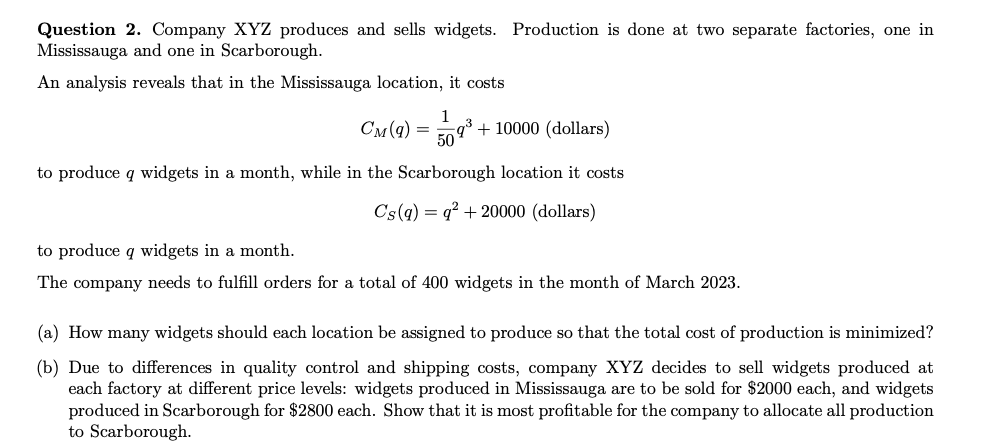 Question 2. Company XYZ produces and sells widgets. Production is done at two separate factories, one in
Mississauga and one in Scarborough.
An analysis reveals that in the Mississauga location, it costs
1
= 59³+10000 (dollars)
50%
to produce q widgets in a month, while in the Scarborough location it costs
Cs(q) =q² + 20000 (dollars)
СM (9)
to produce q widgets in a month.
The company needs to fulfill orders for a total of 400 widgets in the month of March 2023.
(a) How many widgets should each location be assigned to produce so that the total cost of production is minimized?
(b) Due to differences in quality control and shipping costs, company XYZ decides to sell widgets produced at
each factory at different price levels: widgets produced in Mississauga are to be sold for $2000 each, and widgets
produced in Scarborough for $2800 each. Show that it is most profitable for the company to allocate all production
to Scarborough.