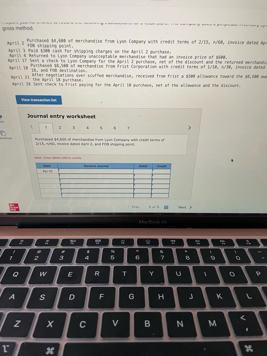 gross method,.
n a Purchased $4,600 of merchandise from Lyon Company with credit terms of 2/15, n/60, invoice dated Apr
FOB shipping point.
April 3 Paid $300 cash for shipping charges on the April 2 purchase.
April 4 Returned to Lyon Company unacceptable merchandise that had an invoice price of $600.
April 17 Sent a check to Lyon Company for the April 2 purchase, net of the discount and the returned merchandi
April 18 Purchased $8,500 of merchandise from Frist Corporation with credit terms of 1/10, n/30, invoice dated
18, and FOB destination.
After negotiations over scuffed merchandise, received from Frist a $500 allowance toward the $8,500 owe
April 21 the April 18 purchase.
April 28 Sent check to Frist paying for the April 18 purchase, net of the allowance and the discount.
View transaction list
Journal entry worksheet
int
2 3
4
7
ferences
Purchased $4,600 of merchandise from Lyon Company with credit terms of
2/15, n/60, invoice dated April 2, and FOB shipping point.
Note: Enter debits before credits.
Date
General Journal
Debit
Credit
Apr 02
Prev
1 of 5 E
Next >
MacBook Air
F2
F5
F7
@
%23
2$
&
3
4
6
7
Q
W
E
T
Y
P
A
D
F
G
H
K
C
V
V
R
