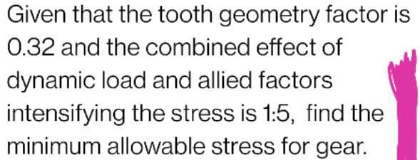 Given that the tooth geometry factor is
0.32 and the combined effect of
dynamic load and allied factors
intensifying the stress is 1:5, find the
minimum allowable stress for gear.
