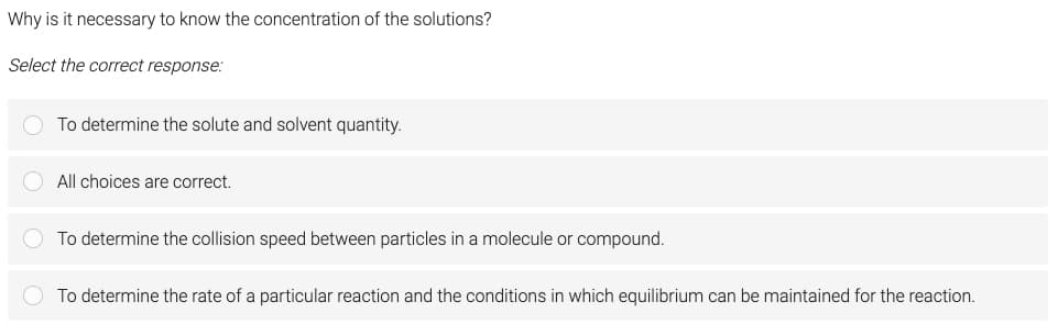 Why is it necessary to know the concentration of the solutions?
Select the correct response:
To determine the solute and solvent quantity.
All choices are correct.
To determine the collision speed between particles in a molecule or compound.
To determine the rate of a particular reaction and the conditions in which equilibrium can be maintained for the reaction.