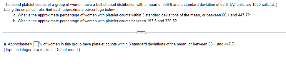 The blood platelet counts of a group of women have a bell-shaped distribution with a mean of 256.9 and a standard deviation of 63.6. (All units are 1000 cells/µL.)
Using the empirical rule, find each approximate percentage below.
a. What is the approximate percentage of women with platelet counts within 3 standard deviations of the mean, or between 66.1 and 447.7?
b. What is the approximate percentage of women with platelet counts between 193.3 and 320.5?
C
a. Approximately % of women in this group have platelet counts within 3 standard deviations of the mean, or between 66.1 and 447.7.
(Type an integer or a decimal. Do not round.)