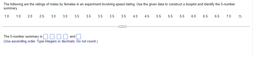 The following are the ratings of males by females in an experiment involving speed dating. Use the given data to construct a boxplot and identify the 5-number
summary.
1.0 1.0 2.0
2.5
3.0
3.0 3.5
3.5
3.5
The 5-number summary is... and
(Use ascending order. Type integers or decimals. Do not round.)
3.5 3.5 4.0 4.5 5.5
C
5.5 5.5
6.0 6.5 6.5 7.0