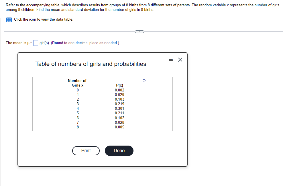 Refer to the accompanying table, which describes results from groups of 8 births from 8 different sets of parents. The random variable x represents the number of girls
among 8 children. Find the mean and standard deviation for the number of girls in 8 births.
Click the icon to view the data table.
The mean is μ = girl(s). (Round to one decimal place as needed.)
Table of numbers of girls and probabilities
Number of
Girls x
0
1
Print
P(x)
0.002
0.029
0.103
0.219
0.301
0.211
0.102
0.028
0.005
Done
Q
X