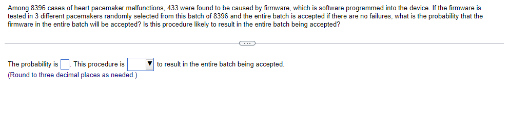 Among 8396 cases of heart pacemaker malfunctions, 433 were found to be caused by firmware, which is software programmed into the device. If the firmware is
tested in 3 different pacemakers randomly selected from this batch of 8396 and the entire batch is accepted if there are no failures, what is the probability that the
firmware in the entire batch will be accepted? Is this procedure likely to result in the entire batch being accepted?
The probability is. This procedure is
(Round to three decimal places as needed.)
to result in the entire batch being accepted.