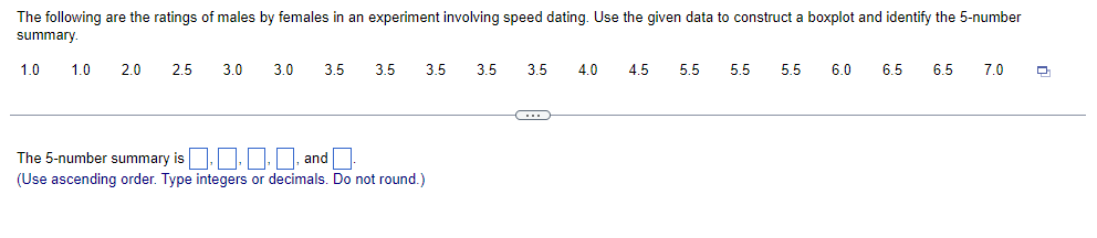 The following are the ratings of males by females in an experiment involving speed dating. Use the given data to construct a boxplot and identify the 5-number
summary.
1.0
1.0 2.0
2.5
3.0
3.0 3.5
3.5 3.5
The 5-number summary is..., and.
(Use ascending order. Type integers or decimals. Do not round.)
3.5 3.5 4.0 4.5 5.5
5.5 5.5 6.0
6.5 6.5 7.0