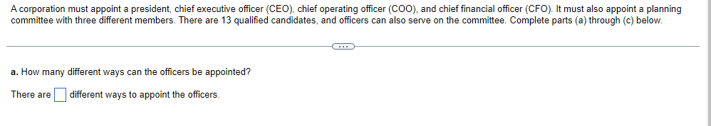 A corporation must appoint a president, chief executive officer (CEO), chief operating officer (COO), and chief financial officer (CFO). It must also appoint a planning
committee with three different members. There are 13 qualified candidates, and officers can also serve on the committee. Complete parts (a) through (c) below.
a. How many different ways can the officers be appointed?
There are
different ways to appoint the officers.
G