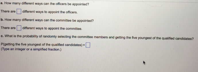 a. How many different ways can the officers be appointed?
different ways to appoint the officers.
There are
b. How many different ways can the committee be appointed?
There are different ways to appoint the committee.
c. What is the probability of randomly selecting the committee members and getting the five youngest of the qualified candidates?
P(getting the five youngest of the qualified candidates) =
(Type an integer or a simplified fraction.)