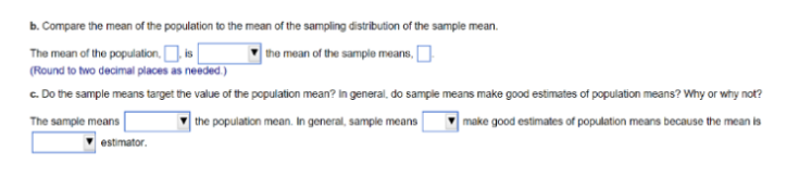 b. Compare the mean of the population to the mean of the sampling distribution of the sample mean.
The mean of the population,
is
the mean of the sample means,
(Round to two decimal places as needed.)
c. Do the sample means target the value of the population mean? In general, do sample means make good estimates of population means? Why or why not?
The sample means
the population mean. In general, sample means
make good estimates of population means because the mean is
estimator.