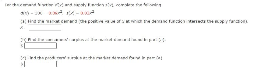 For the demand function d(x) and supply function s(x), complete the following.
d(x) = 300 - 0.09x², s(x) = 0.03x²
(a) Find the market demand (the positive value of x at which the demand function intersects the supply function).
X =
(b) Find the consumers' surplus at the market demand found in part (a).
(c) Find the producers' surplus at the market demand found in part (a).
$